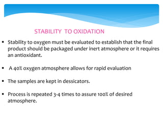 STABILITY TO OXIDATION 
 Stability to oxygen must be evaluated to establish that the final 
product should be packaged under inert atmosphere or it requires 
an antioxidant. 
 A 40% oxygen atmosphere allows for rapid evaluation 
 The samples are kept in dessicators. 
 Process is repeated 3-4 times to assure 100% of desired 
atmosphere. 
 