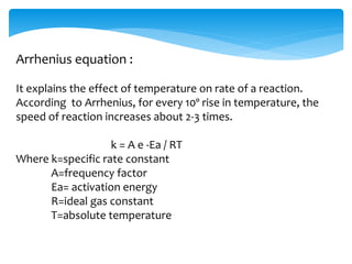 Arrhenius equation : 
It explains the effect of temperature on rate of a reaction. 
According to Arrhenius, for every 10º rise in temperature, the 
speed of reaction increases about 2-3 times. 
k = A e -Ea / RT 
Where k=specific rate constant 
A=frequency factor 
Ea= activation energy 
R=ideal gas constant 
T=absolute temperature 
 