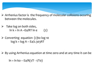  Arrhenius factor is the frequency of molecular collisions occuring 
between the molecules. 
 Take log on both sides, 
ln k = ln A –Ea/RT ln e (2) 
 Converting equation (2)to log 10 
log k = log A – Ea/2.303RT 
 By using Arrhenius equation at time zero and at any time it can be 
ln = ln ko – Ea/R(1/T - 1/T0) 
 