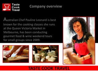 Company overview


Australian Chef Pauline Leonard is best
known for the cooking classes she runs
at the Queen Victoria Market in
Melbourne, has been conducting
gourmet food & wine weekend tours
for small groups since 2009.




                  TASTE COOK TRAVEL
 