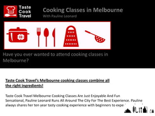 Cooking Classes in Melbourne
                        With Pauline Leonard




Have you ever wanted to attend cooking classes in
Melbourne?


 Taste Cook Travel’s Melbourne cooking classes combine all
 the right ingredients!

 Taste Cook Travel Melbourne Cooking Classes Are Just Enjoyable And Fun
 Sensational, Pauline Leonard Runs All Around The City For The Best Experience. Pauline
 always shares her ten year tasty cooking experience with beginners to experienced cooks.
 