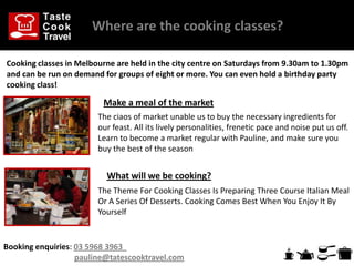 Where are the cooking classes??

Cooking classes in Melbourne are held in the city centre on Saturdays from 9.30am to 1.30pm
and can be run on demand for groups of eight or more. You can even hold a birthday party
cooking class!

                         Make a meal of the market
                        The ciaos of market unable us to buy the necessary ingredients for
                        our feast. All its lively personalities, frenetic pace and noise put us off.
                        Learn to become a market regular with Pauline, and make sure you
                        buy the best of the season


                          What will we be cooking?
                        The Theme For Cooking Classes Is Preparing Three Course Italian Meal
                        Or A Series Of Desserts. Cooking Comes Best When You Enjoy It By
                        Yourself


Booking enquiries: 03 5968 3963
                   pauline@tatescooktravel.com
 