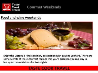Gourmet Weekends

Food and wine weekends




 Enjoy the Victoria's Finest culinary destination with pauline Leonard. There are
 some secrets of these gourmet regions that you'll discover. you can stay in
 luxury accommodations for two nights.

                       TASTE COOK TRAVEL
 