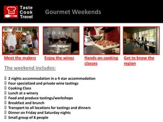 Gourmet Weekends




Meet the makers          Enjoy the wines        Hands-on cooking   Get to know the
                                                classes            region
The weekend includes:
Ω   2 nights accommodation in a 4 star accommodation
Ω   Four specialized and private wine tastings
Ω   Cooking Class
Ω   Lunch at a winery
Ω   Food and produce tastings/workshops
Ω   Breakfast and brunch
Ω   Transport to all locations for tastings and dinners
Ω   Dinner on Friday and Saturday nights
Ω   Small group of 8 people
 