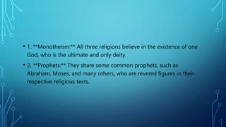 • 1. **Monotheism:** All three religions believe in the existence of one
God, who is the ultimate and only deity.
• 2. **Prophets:** They share some common prophets, such as
Abraham, Moses, and many others, who are revered figures in their
respective religious texts.
 