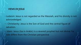 VIEWS ON JESUS
-Judaism: Jesus is not regarded as the Messiah, and his divinity is not
acknowledged.
-- Christianity: Jesus is the Son of God and the central figure of
salvation.
- Islam: Jesus (Isa in Arabic) is a revered prophet but not divine; his
role differs from the Christian perspective
 