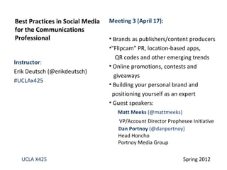 Best Practices in Social Media   Meeting 3 (April 17):
for the Communications
Professional                     • Brands as publishers/content producers
                                 •"Flipcam” PR, location-based apps,
                                    QR codes and other emerging trends
Instructor:
                                 • Online promotions, contests and
Erik Deutsch (@erikdeutsch)
                                   giveaways
#UCLAx425
                                 • Building your personal brand and
                                  positioning yourself as an expert
                                 • Guest speakers:
                                    Matt Meeks (@mattmeeks)
                                    VP/Account Director Prophesee Initiative
                                    Dan Portnoy (@danportnoy)
                                    Head Honcho
                                    Portnoy Media Group

  UCLA X425                                                    Spring 2012
 