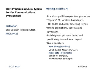 Best Practices in Social Media   Meeting 3 (April 17):
for the Communications
Professional                     • Brands as publishers/content producers
                                 •"Flipcam” PR, location-based apps,
                                    QR codes and other emerging trends
Instructor:
                                 • Online promotions, contests and
Erik Deutsch (@erikdeutsch)
                                   giveaways
#UCLAx425
                                 • Building your personal brand and
                                  positioning yourself as an expert
                                 • Guest speakers:
                                   Tom Biro (@tombiro)
                                   VP of Digital, Allison+Partners
                                   Rick Foote (@rickfoote)
                                   Senior VP of Digital,
                                   Hill+Knowlton Strategies


  UCLA X425                                                          Fall 2012
 