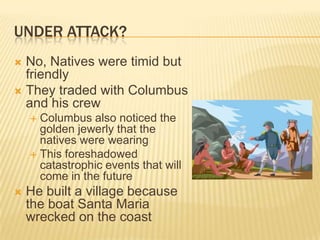 Under Attack?No, Natives were timid but friendlyThey traded with Columbus and his crewColumbus also noticed the golden jewerly that the natives were wearingThis foreshadowed catastrophic events that will come in the futureHe built a village because the boat Santa Maria wrecked on the coast 