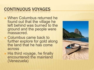 Continuous VoyagesWhen Columbus returned he found out that the village he left behind was burned to the ground and the people were massacred.Columbus came back to further explore for gold along the land that he has come acrossHis third voyage, he finally encountered the mainland (Venezuela) 
