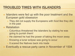 Troubled Times with IslandersIslanders were fed up with the poor treatment and the European gold obsession They did not supply the Europeans with food like they did in the pastRetaliationColumbus threatened the islanders by stating he was going to punish them!He claimed he had the power of taking the moon awayKnowing a lunar eclipse was going to occurIt scared the Natives back into tradeEventually a rescue party came in November of 1504