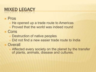 Mixed LegacyProsHe opened up a trade route to AmericasProved that the world was indeed roundConsDestruction of native peoplesDid not find a new easier trade route to IndiaOverallAffected every society on the planet by the transfer of plants, animals, disease and cultures.