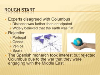 Rough StartExperts disagreed with ColumbusDistance was further than anticipatedWidely believed that the earth was flatRejectionPortugalGenoaVeniceSpainThe Spanish monarch took interest but rejected Columbus due to the war that they were engaging with the Middle East