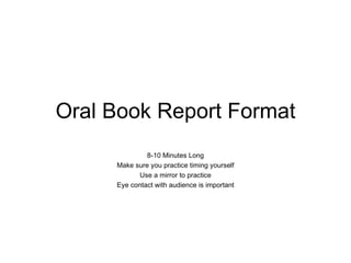 Oral Book Report Format
              8-10 Minutes Long
     Make sure you practice timing yourself
            Use a mirror to practice
     Eye contact with audience is important
 