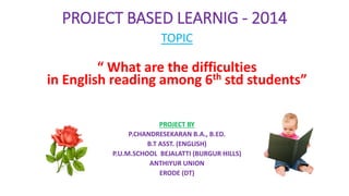 PROJECT BASED LEARNIG - 2014 
TOPIC 
“ What are the difficulties 
in English reading among 6th std students” 
PROJECT BY 
P.CHANDRESEKARAN B.A., B.ED. 
B.T ASST. (ENGLISH) 
P.U.M.SCHOOL BEJALATTI (BURGUR HILLS) 
ANTHIYUR UNION 
ERODE (DT) 
 