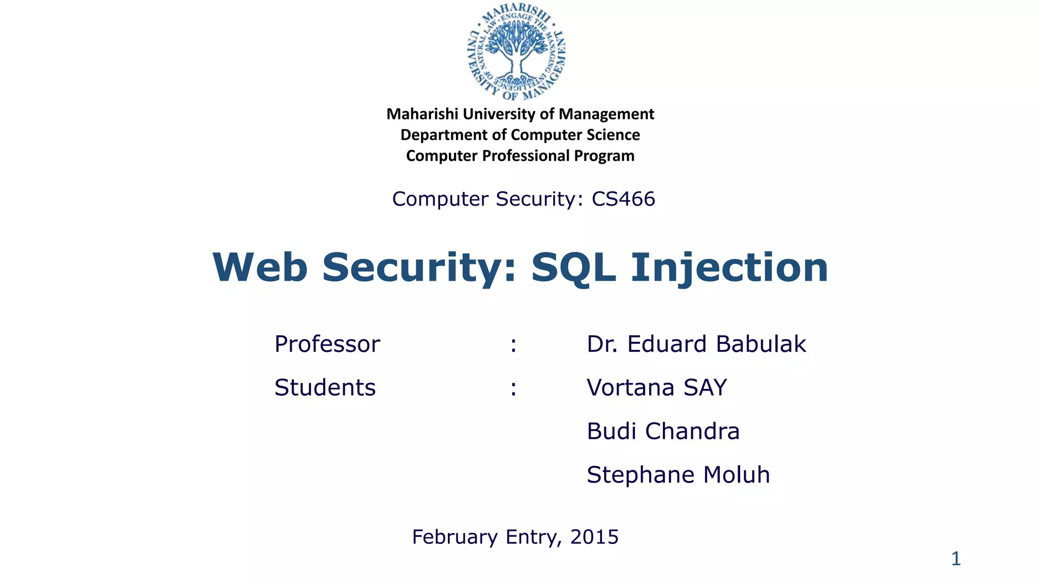 Web Security: SQL Injection
Professor : Dr. Eduard Babulak
Students : Vortana SAY
Budi Chandra
Stephane Moluh
1
Maharishi University of Management
Department of Computer Science
Computer Professional Program
Computer Security: CS466
February Entry, 2015
 