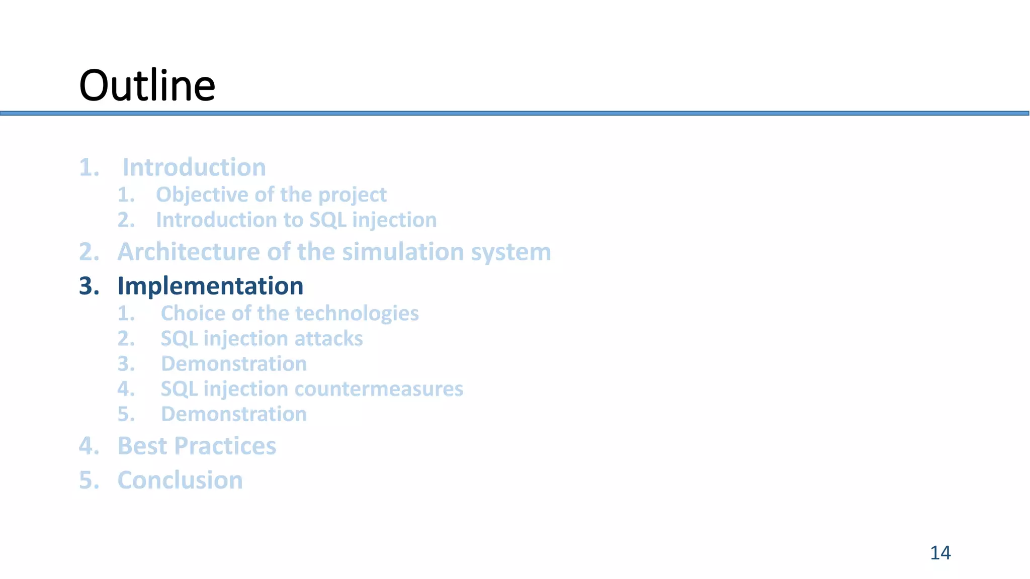 Outline
1. Introduction
1. Objective of the project
2. Introduction to SQL injection
2. Architecture of the simulation system
3. Implementation
1. Choice of the technologies
2. SQL injection attacks
3. Demonstration
4. SQL injection countermeasures
5. Demonstration
4. Best Practices
5. Conclusion
14
 