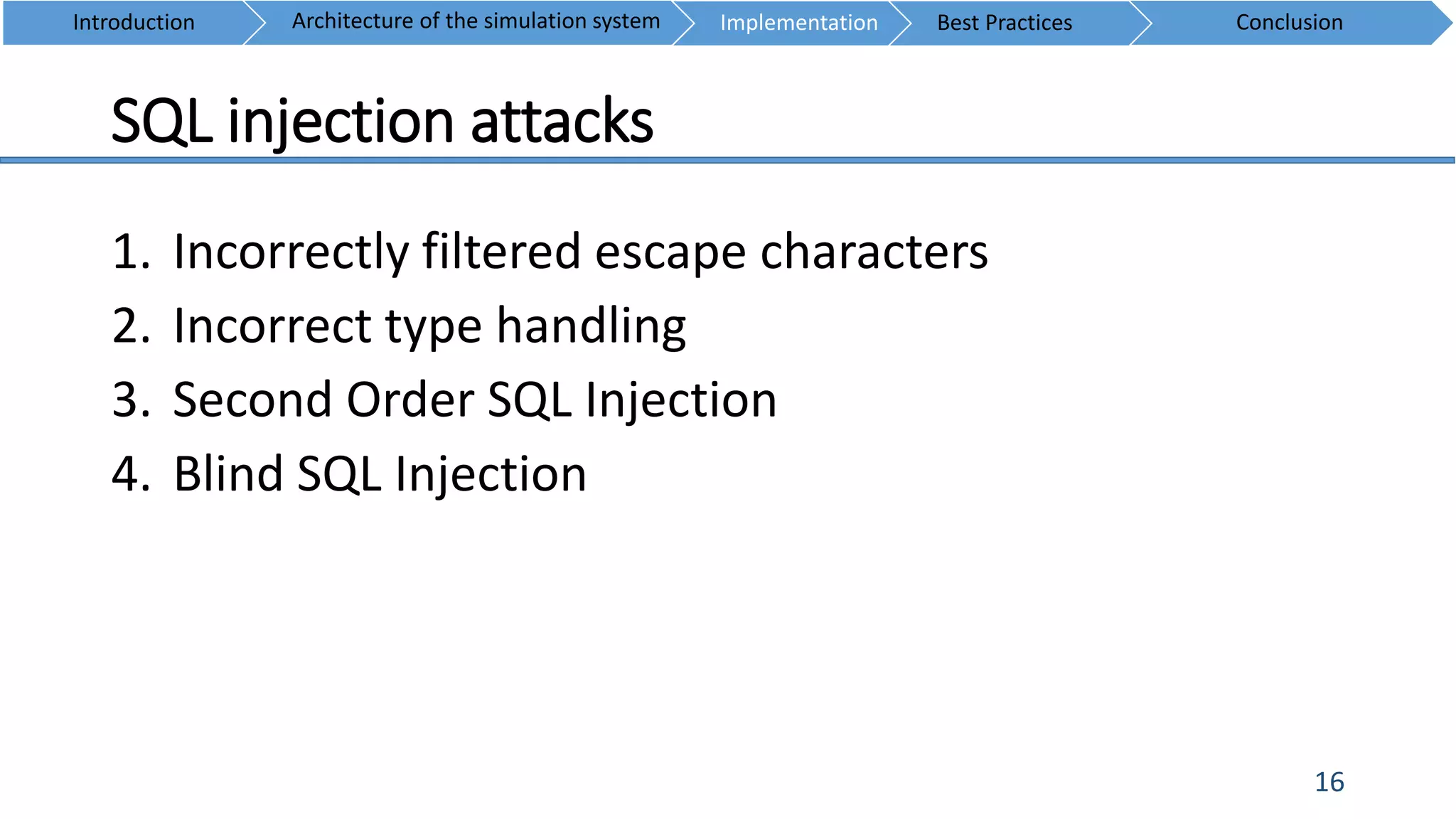 SQL injection attacks
16
1. Incorrectly filtered escape characters
2. Incorrect type handling
3. Second Order SQL Injection
4. Blind SQL Injection
Introduction ConclusionArchitecture of the simulation system Implementation Best Practices
 