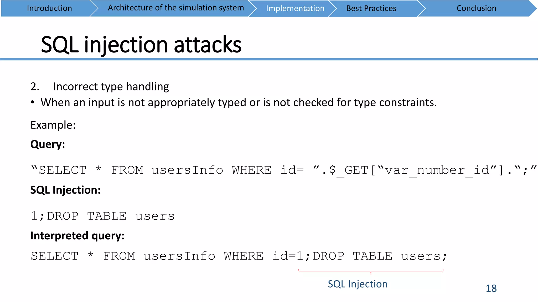 SQL injection attacks
18
2. Incorrect type handling
• When an input is not appropriately typed or is not checked for type constraints.
Example:
Query:
“SELECT * FROM usersInfo WHERE id= ”.$_GET[“var_number_id”].“;”
SQL Injection:
1;DROP TABLE users
Interpreted query:
SELECT * FROM usersInfo WHERE id=1;DROP TABLE users;
SQL Injection
Introduction ConclusionArchitecture of the simulation system Implementation Best Practices
 