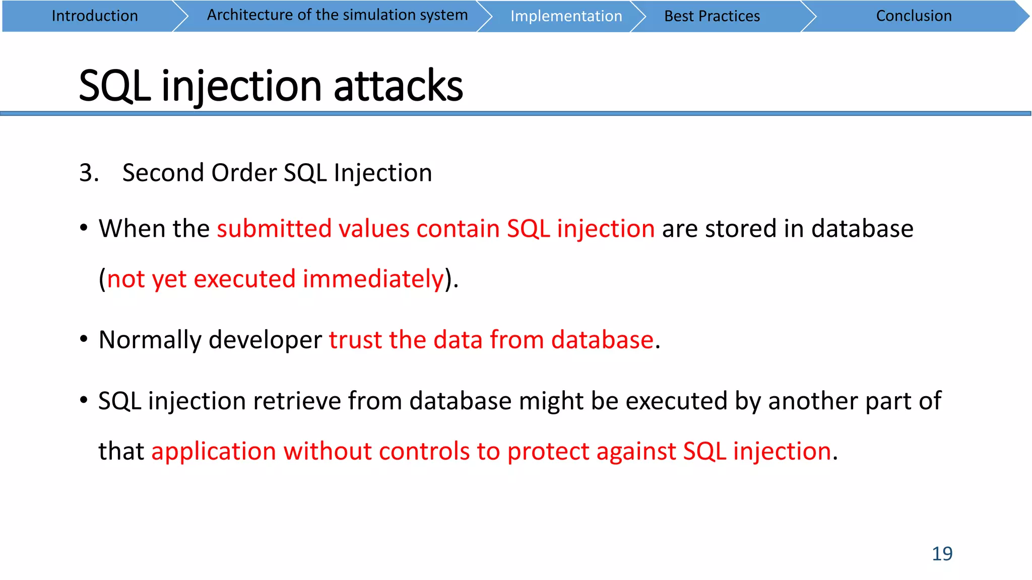 SQL injection attacks
19
3. Second Order SQL Injection
• When the submitted values contain SQL injection are stored in database
(not yet executed immediately).
• Normally developer trust the data from database.
• SQL injection retrieve from database might be executed by another part of
that application without controls to protect against SQL injection.
Introduction ConclusionArchitecture of the simulation system Implementation Best Practices
 