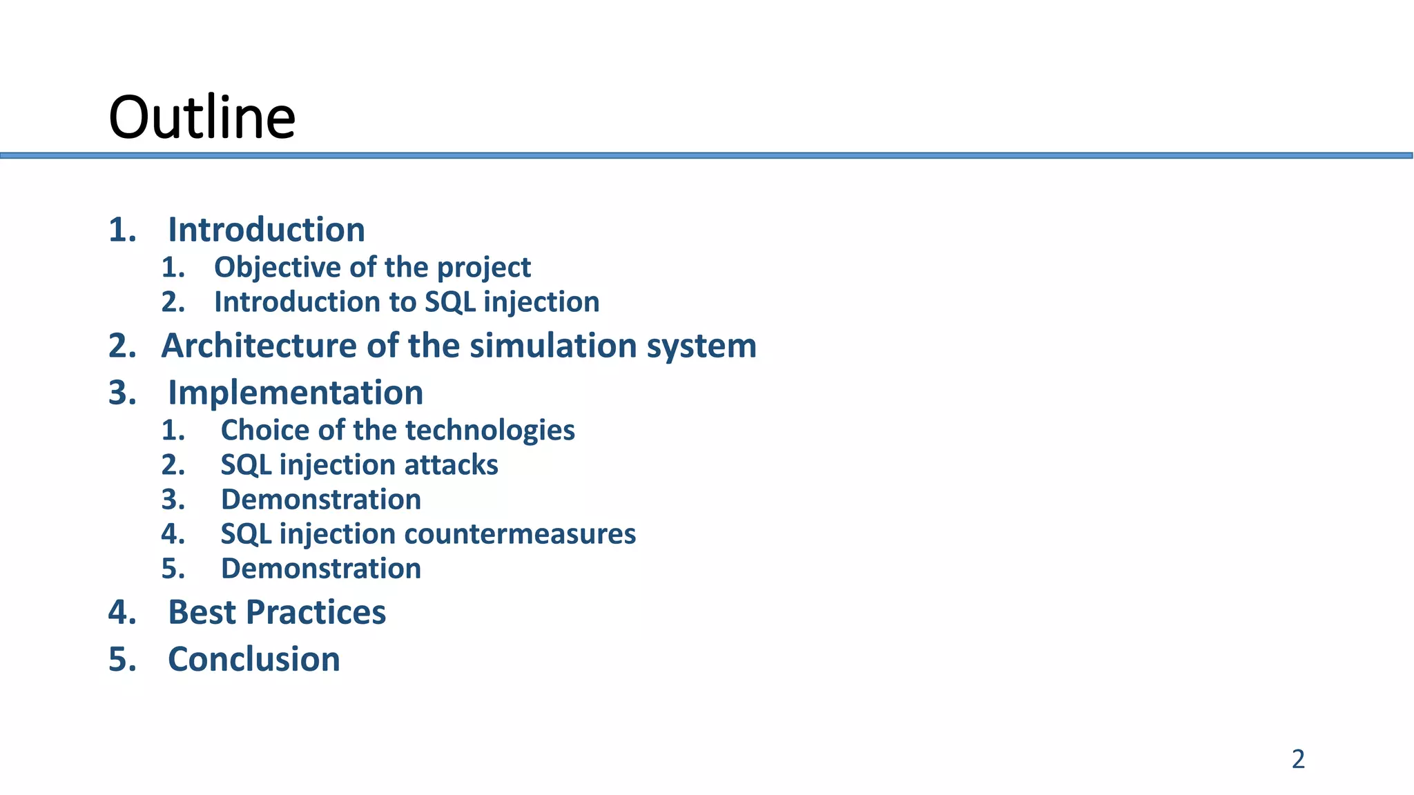 Outline
1. Introduction
1. Objective of the project
2. Introduction to SQL injection
2. Architecture of the simulation system
3. Implementation
1. Choice of the technologies
2. SQL injection attacks
3. Demonstration
4. SQL injection countermeasures
5. Demonstration
4. Best Practices
5. Conclusion
2
 