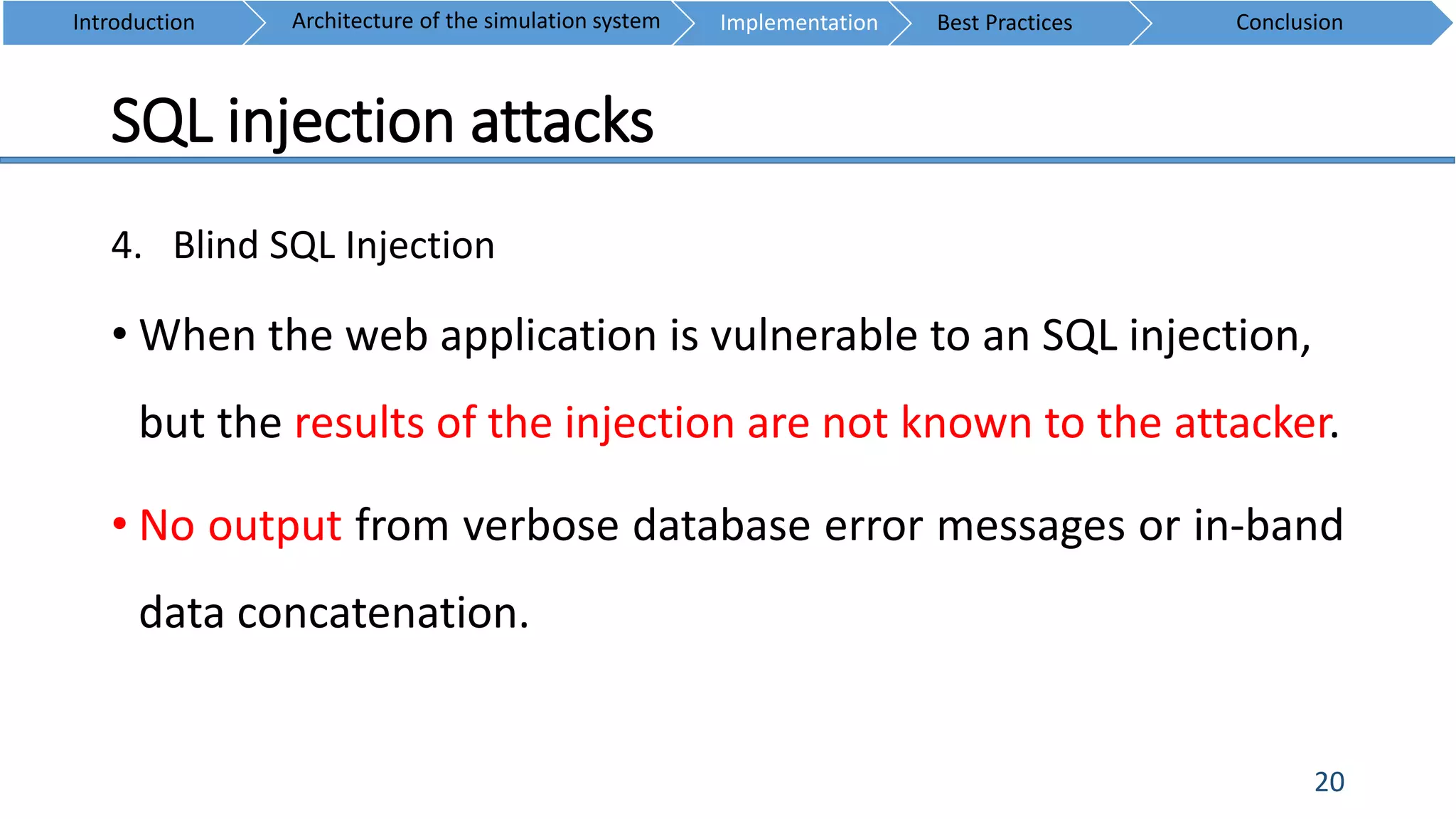 SQL injection attacks
20
4. Blind SQL Injection
• When the web application is vulnerable to an SQL injection,
but the results of the injection are not known to the attacker.
• No output from verbose database error messages or in-band
data concatenation.
Introduction ConclusionArchitecture of the simulation system Implementation Best Practices
 