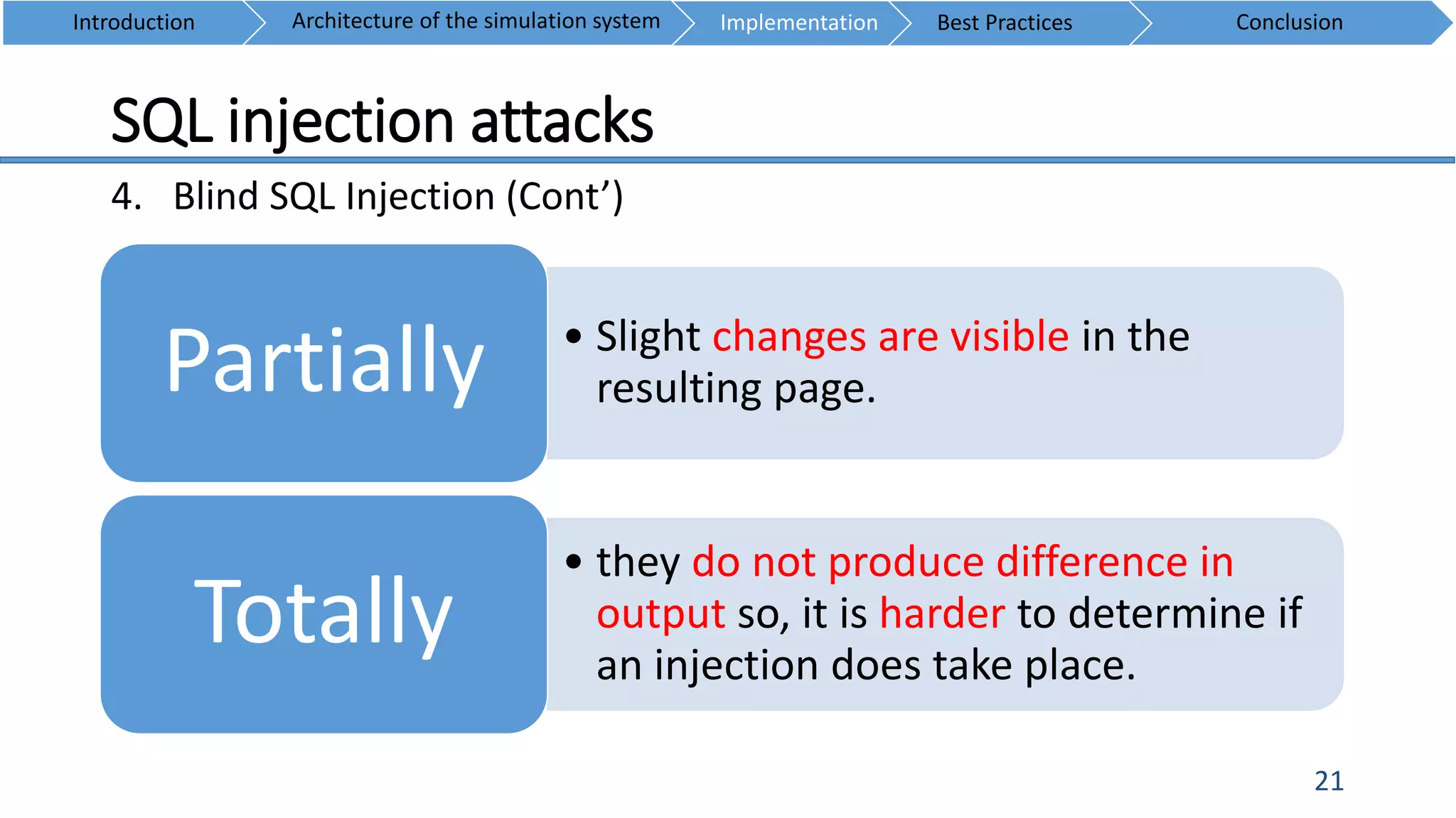 SQL injection attacks
21
4. Blind SQL Injection (Cont’)
Introduction ConclusionArchitecture of the simulation system Implementation Best Practices
• Slight changes are visible in the
resulting page.Partially
• they do not produce difference in
output so, it is harder to determine if
an injection does take place.
Totally
 