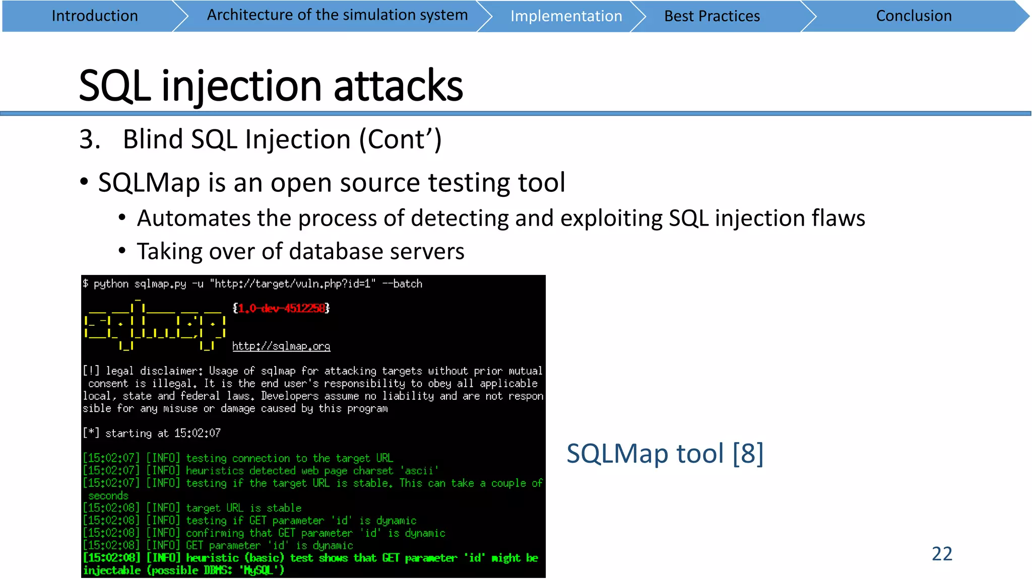 SQL injection attacks
22
3. Blind SQL Injection (Cont’)
• SQLMap is an open source testing tool
• Automates the process of detecting and exploiting SQL injection flaws
• Taking over of database servers
Introduction ConclusionArchitecture of the simulation system Implementation Best Practices
SQLMap tool [8]
 