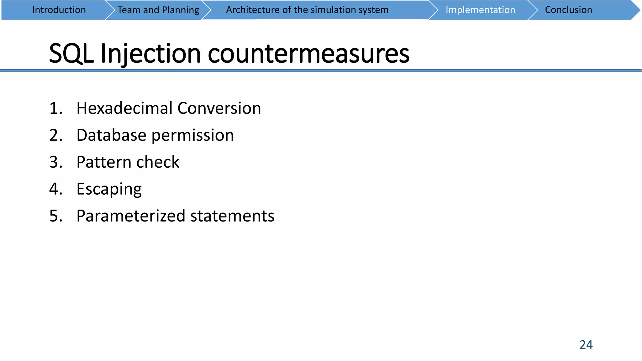 SQL Injection countermeasures
24
1. Hexadecimal Conversion
2. Database permission
3. Pattern check
4. Escaping
5. Parameterized statements
Introduction Team and Planning ConclusionImplementationArchitecture of the simulation system
 