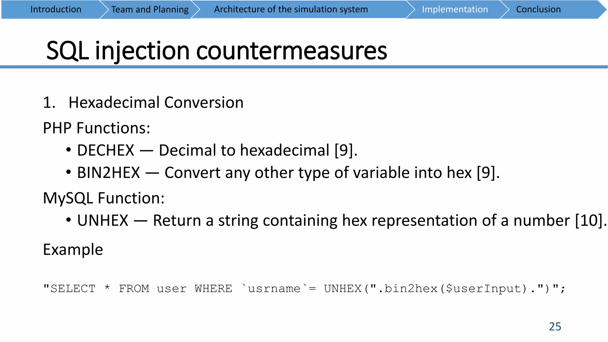 SQL injection countermeasures
25
1. Hexadecimal Conversion
PHP Functions:
• DECHEX — Decimal to hexadecimal [9].
• BIN2HEX — Convert any other type of variable into hex [9].
MySQL Function:
• UNHEX — Return a string containing hex representation of a number [10].
Introduction Team and Planning ConclusionImplementationArchitecture of the simulation system
Example
"SELECT * FROM user WHERE `usrname`= UNHEX(".bin2hex($userInput).")";
 