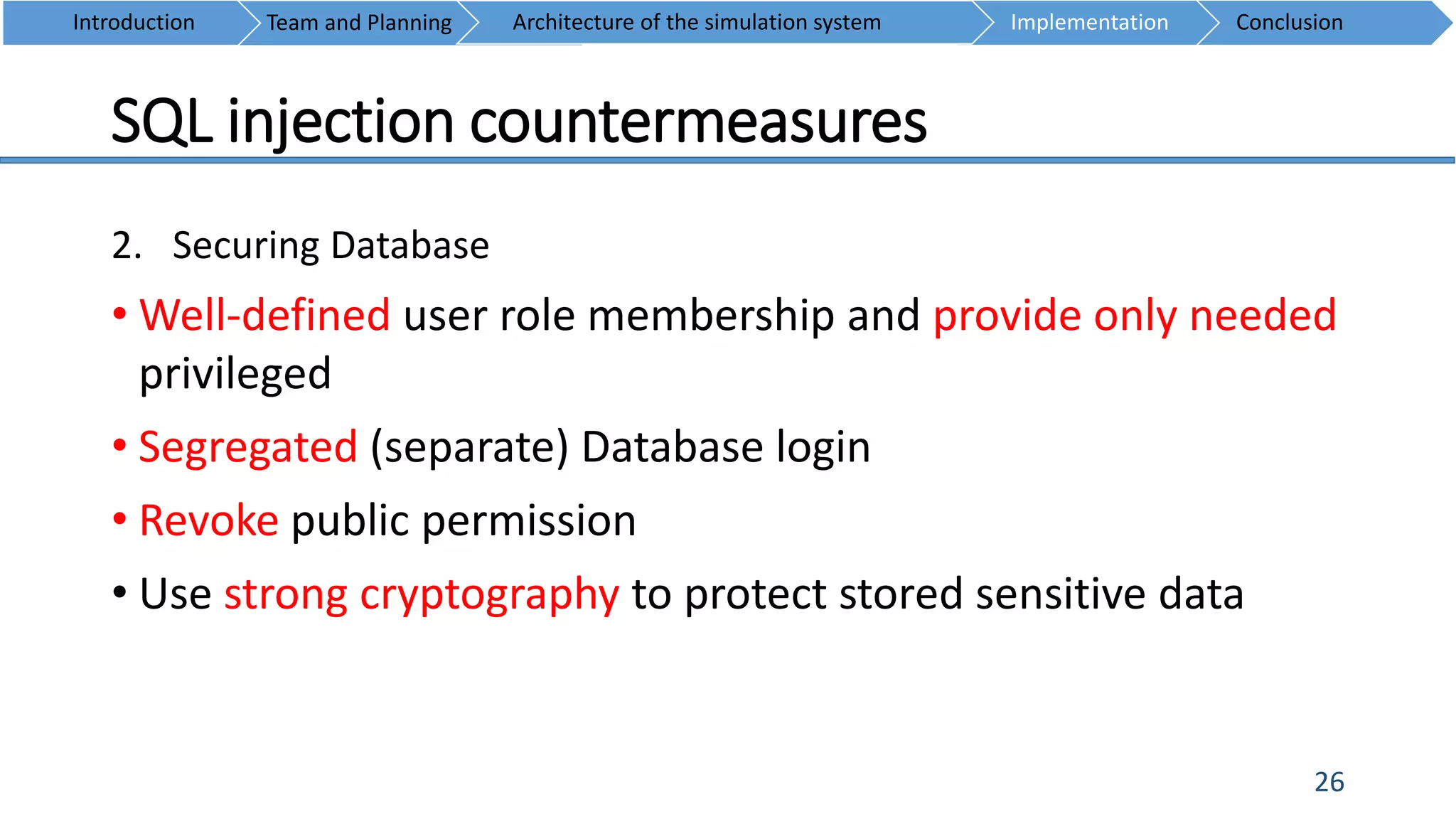 SQL injection countermeasures
26
2. Securing Database
• Well-defined user role membership and provide only needed
privileged
• Segregated (separate) Database login
• Revoke public permission
• Use strong cryptography to protect stored sensitive data
Introduction Team and Planning ConclusionImplementationArchitecture of the simulation system
 