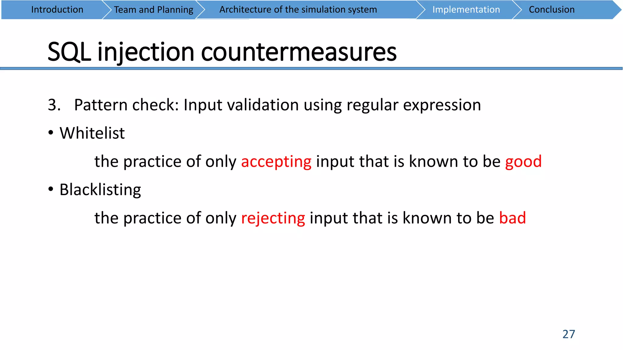 SQL injection countermeasures
27
3. Pattern check: Input validation using regular expression
• Whitelist
the practice of only accepting input that is known to be good
• Blacklisting
the practice of only rejecting input that is known to be bad
Introduction Team and Planning ConclusionImplementationArchitecture of the simulation system
 