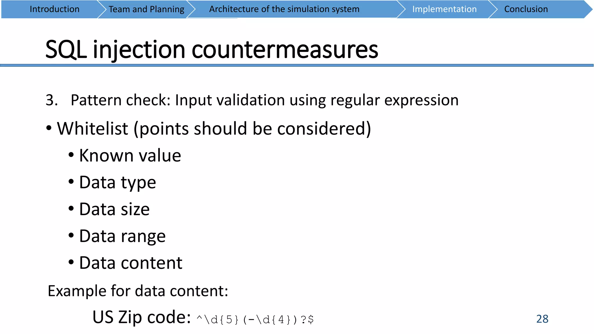 SQL injection countermeasures
28
3. Pattern check: Input validation using regular expression
• Whitelist (points should be considered)
• Known value
• Data type
• Data size
• Data range
• Data content
Introduction Team and Planning ConclusionImplementationArchitecture of the simulation system
Example for data content:
US Zip code: ^d{5}(-d{4})?$
 