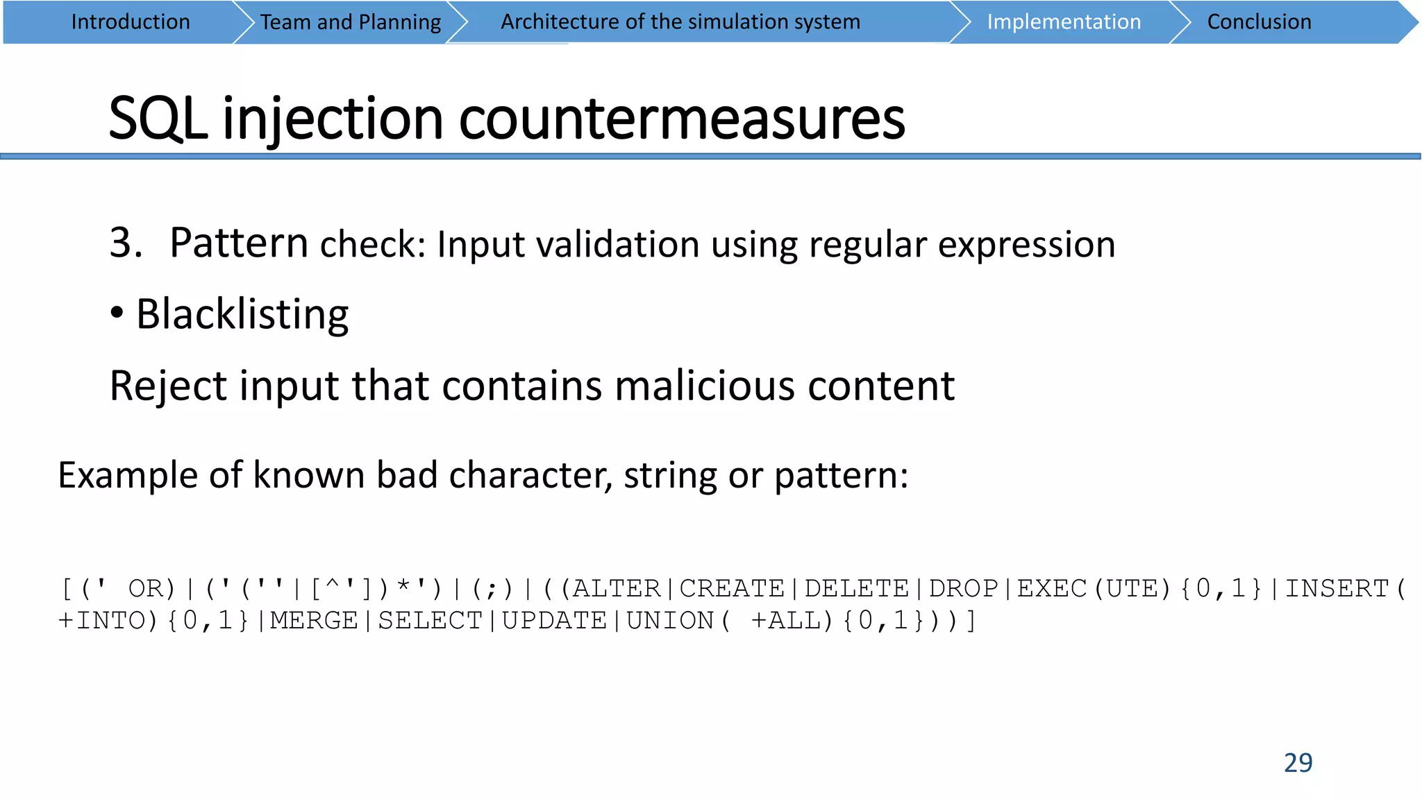 SQL injection countermeasures
29
3. Pattern check: Input validation using regular expression
• Blacklisting
Reject input that contains malicious content
Introduction Team and Planning ConclusionImplementationArchitecture of the simulation system
Example of known bad character, string or pattern:
[(' OR)|('(''|[^'])*')|(;)|((ALTER|CREATE|DELETE|DROP|EXEC(UTE){0,1}|INSERT(
+INTO){0,1}|MERGE|SELECT|UPDATE|UNION( +ALL){0,1}))]
 