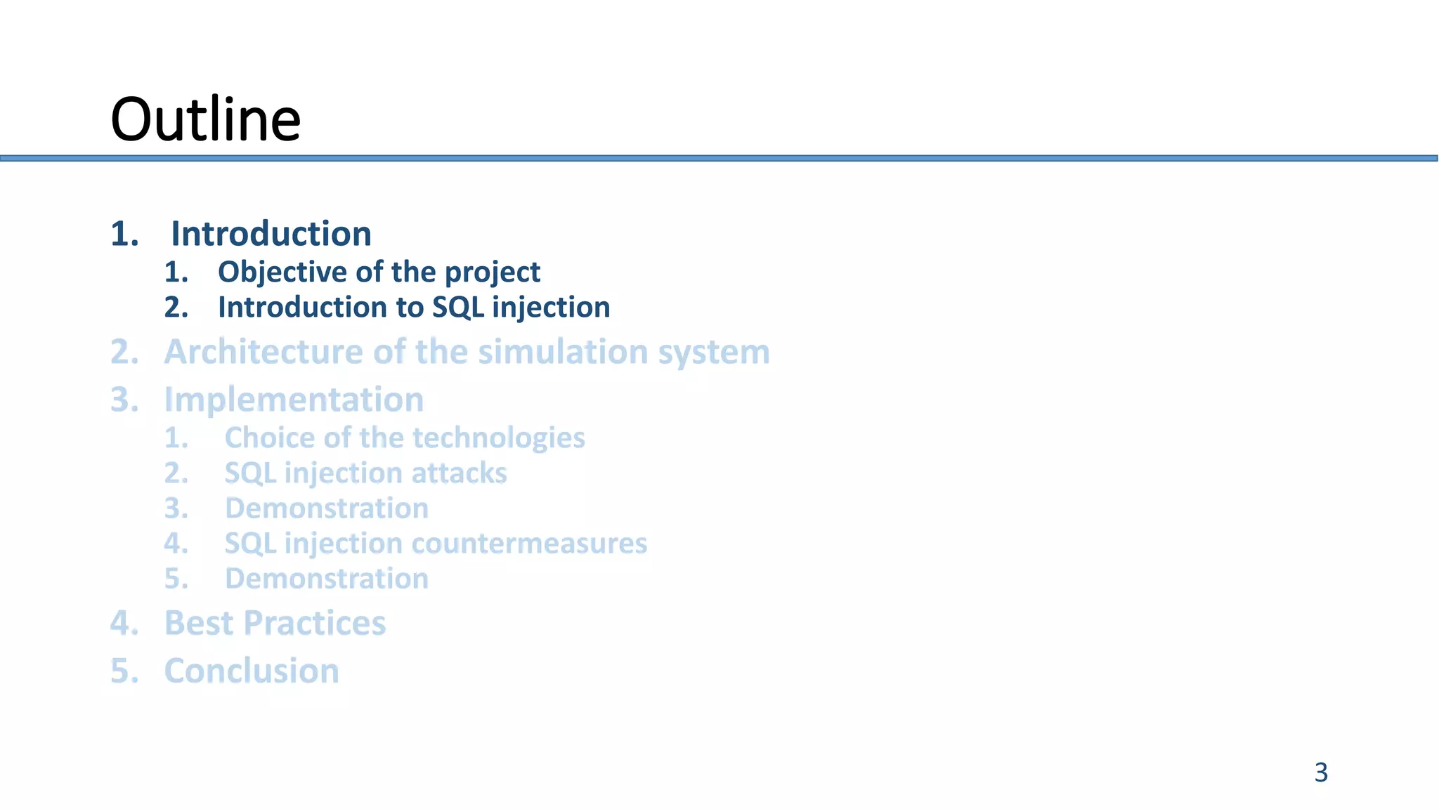 Outline
1. Introduction
1. Objective of the project
2. Introduction to SQL injection
2. Architecture of the simulation system
3. Implementation
1. Choice of the technologies
2. SQL injection attacks
3. Demonstration
4. SQL injection countermeasures
5. Demonstration
4. Best Practices
5. Conclusion
3
 