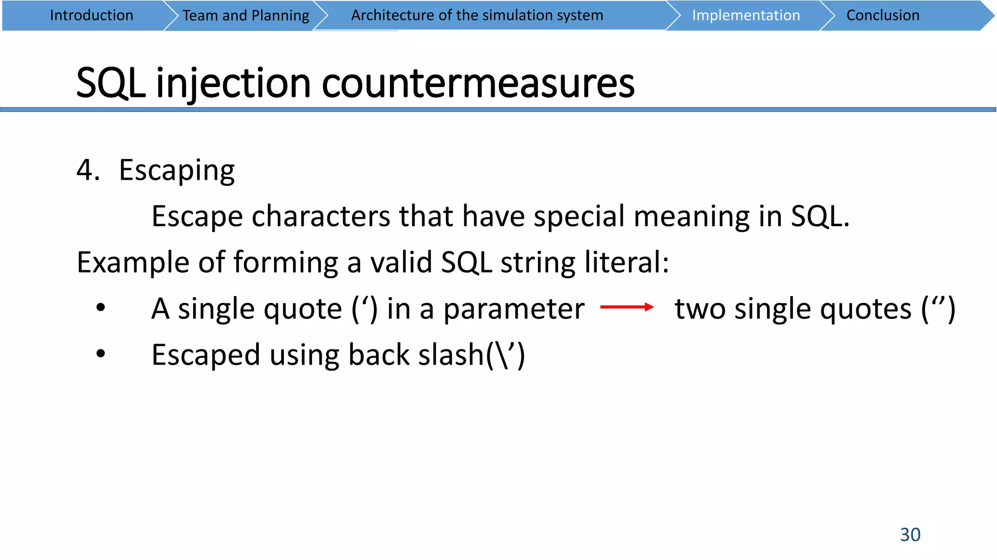 SQL injection countermeasures
30
4. Escaping
Escape characters that have special meaning in SQL.
Example of forming a valid SQL string literal:
• A single quote (‘) in a parameter two single quotes (‘’)
• Escaped using back slash(’)
Introduction Team and Planning ConclusionImplementationArchitecture of the simulation system
 