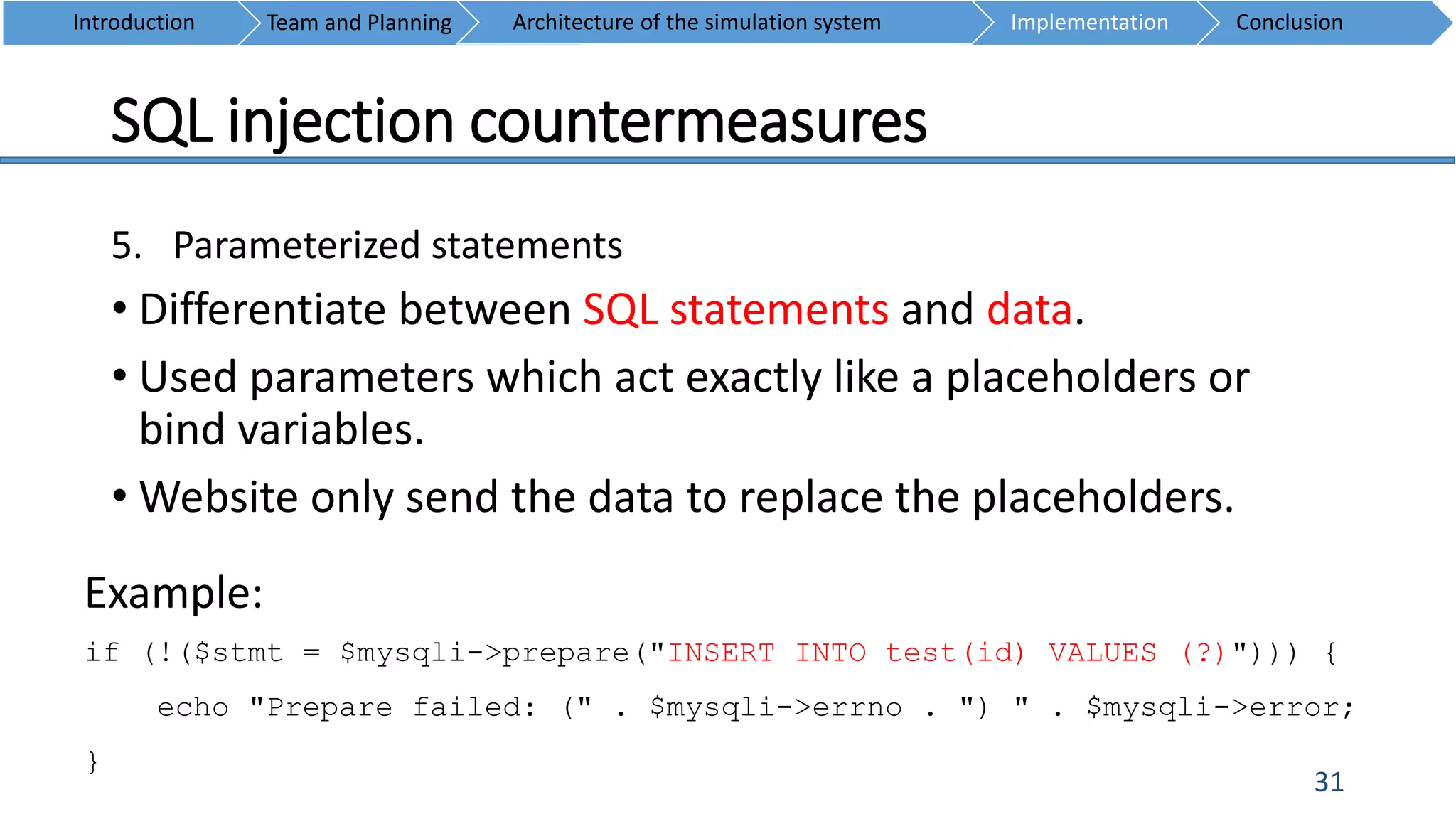 SQL injection countermeasures
31
5. Parameterized statements
• Differentiate between SQL statements and data.
• Used parameters which act exactly like a placeholders or
bind variables.
• Website only send the data to replace the placeholders.
Introduction Team and Planning ConclusionImplementationArchitecture of the simulation system
Example:
if (!($stmt = $mysqli->prepare("INSERT INTO test(id) VALUES (?)"))) {
echo "Prepare failed: (" . $mysqli->errno . ") " . $mysqli->error;
}
 