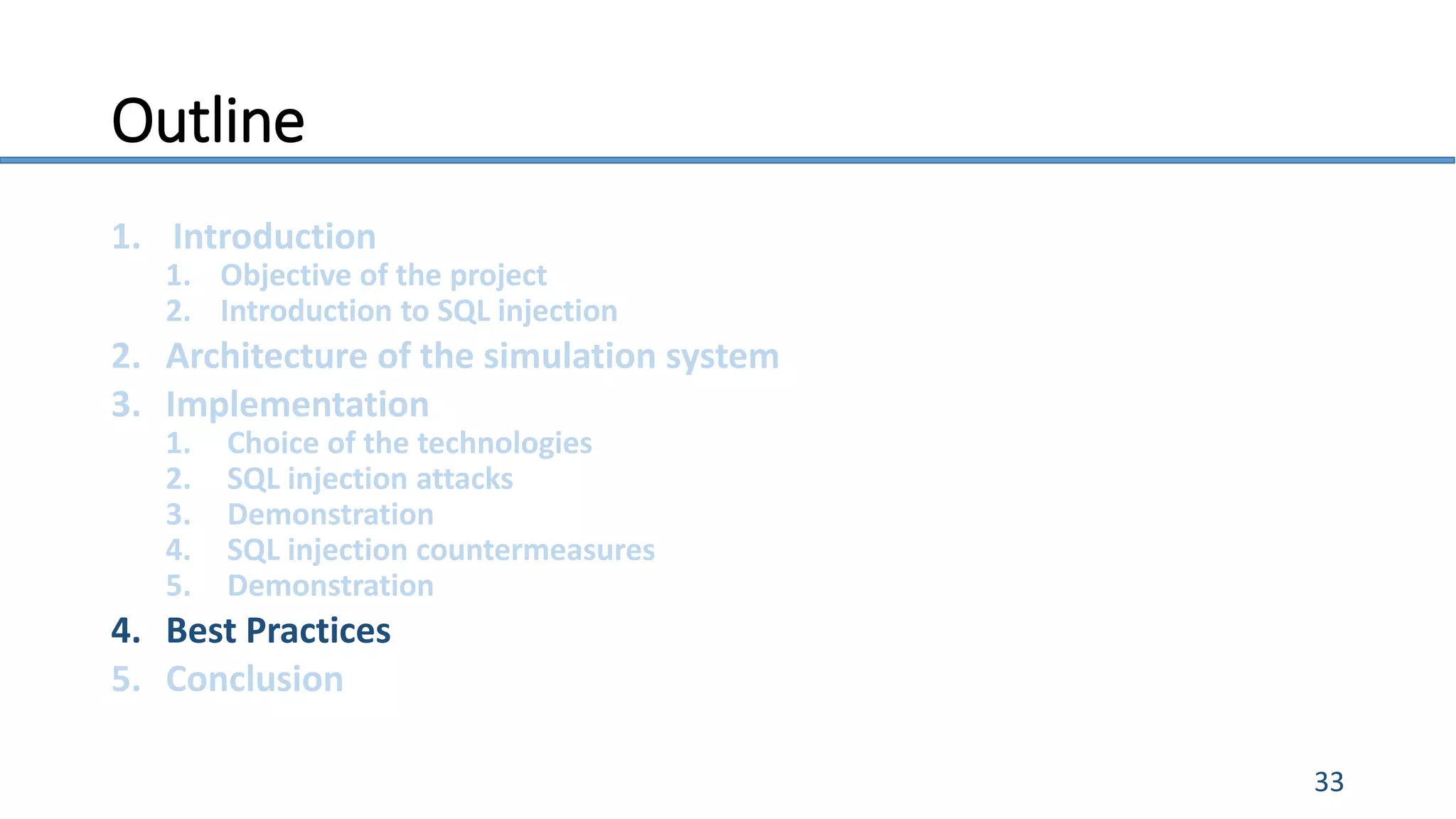 Outline
1. Introduction
1. Objective of the project
2. Introduction to SQL injection
2. Architecture of the simulation system
3. Implementation
1. Choice of the technologies
2. SQL injection attacks
3. Demonstration
4. SQL injection countermeasures
5. Demonstration
4. Best Practices
5. Conclusion
33
 