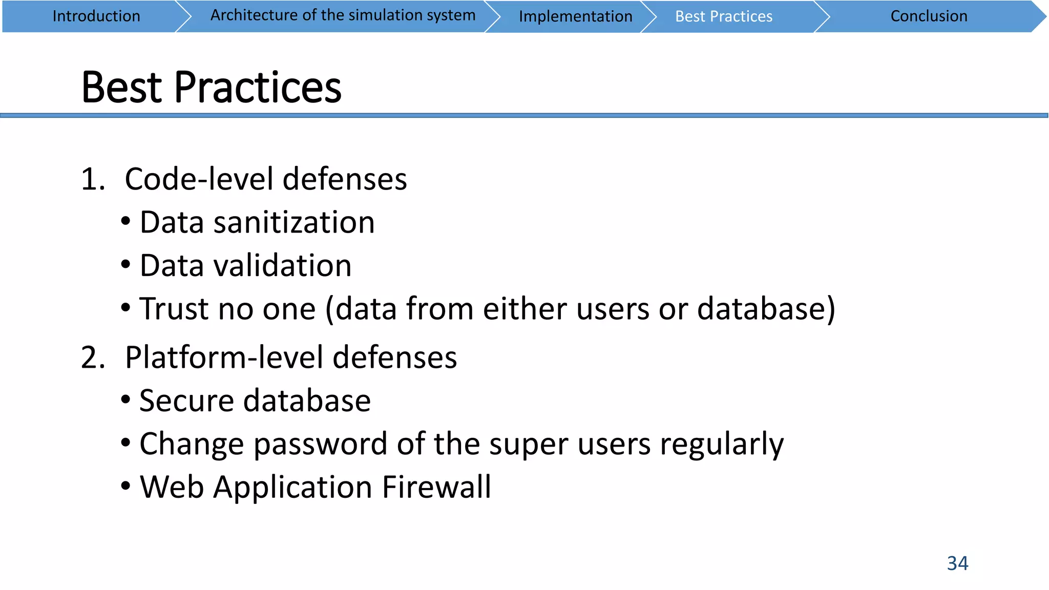 Best Practices
34
1. Code-level defenses
• Data sanitization
• Data validation
• Trust no one (data from either users or database)
2. Platform-level defenses
• Secure database
• Change password of the super users regularly
• Web Application Firewall
Introduction ConclusionArchitecture of the simulation system Implementation Best Practices
 