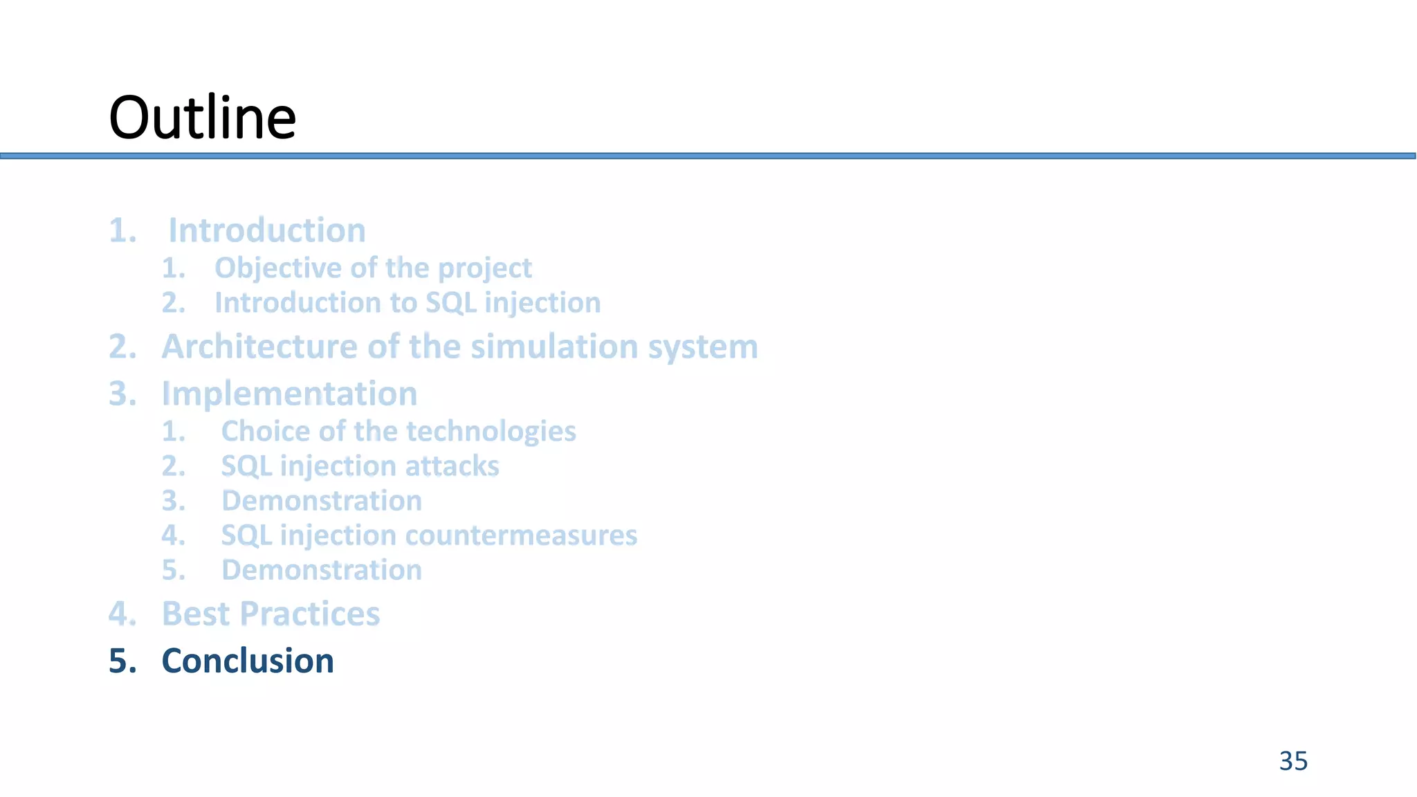 Outline
1. Introduction
1. Objective of the project
2. Introduction to SQL injection
2. Architecture of the simulation system
3. Implementation
1. Choice of the technologies
2. SQL injection attacks
3. Demonstration
4. SQL injection countermeasures
5. Demonstration
4. Best Practices
5. Conclusion
35
 