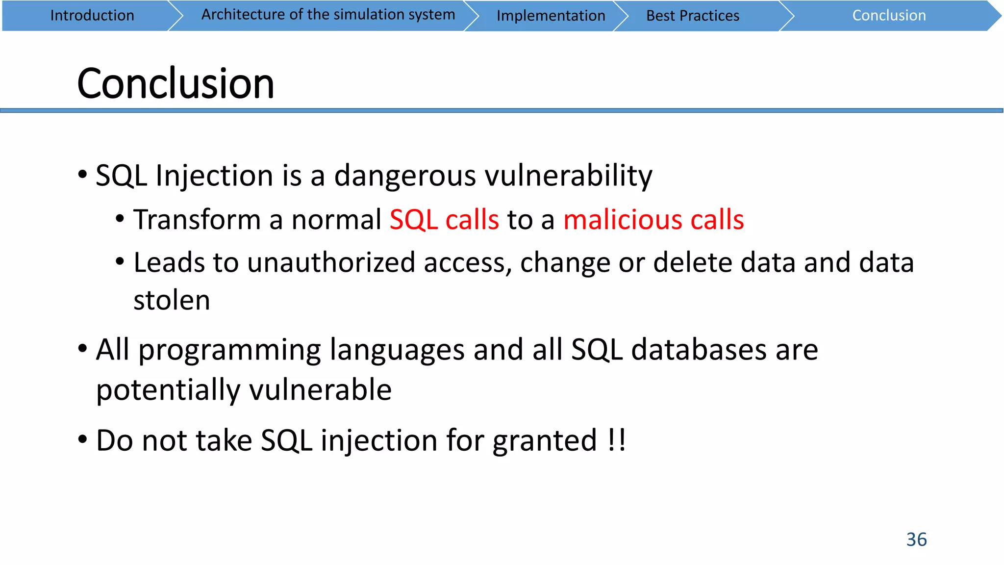 Conclusion
36
• SQL Injection is a dangerous vulnerability
• Transform a normal SQL calls to a malicious calls
• Leads to unauthorized access, change or delete data and data
stolen
• All programming languages and all SQL databases are
potentially vulnerable
• Do not take SQL injection for granted !!
Introduction ConclusionArchitecture of the simulation system Implementation Best Practices
 