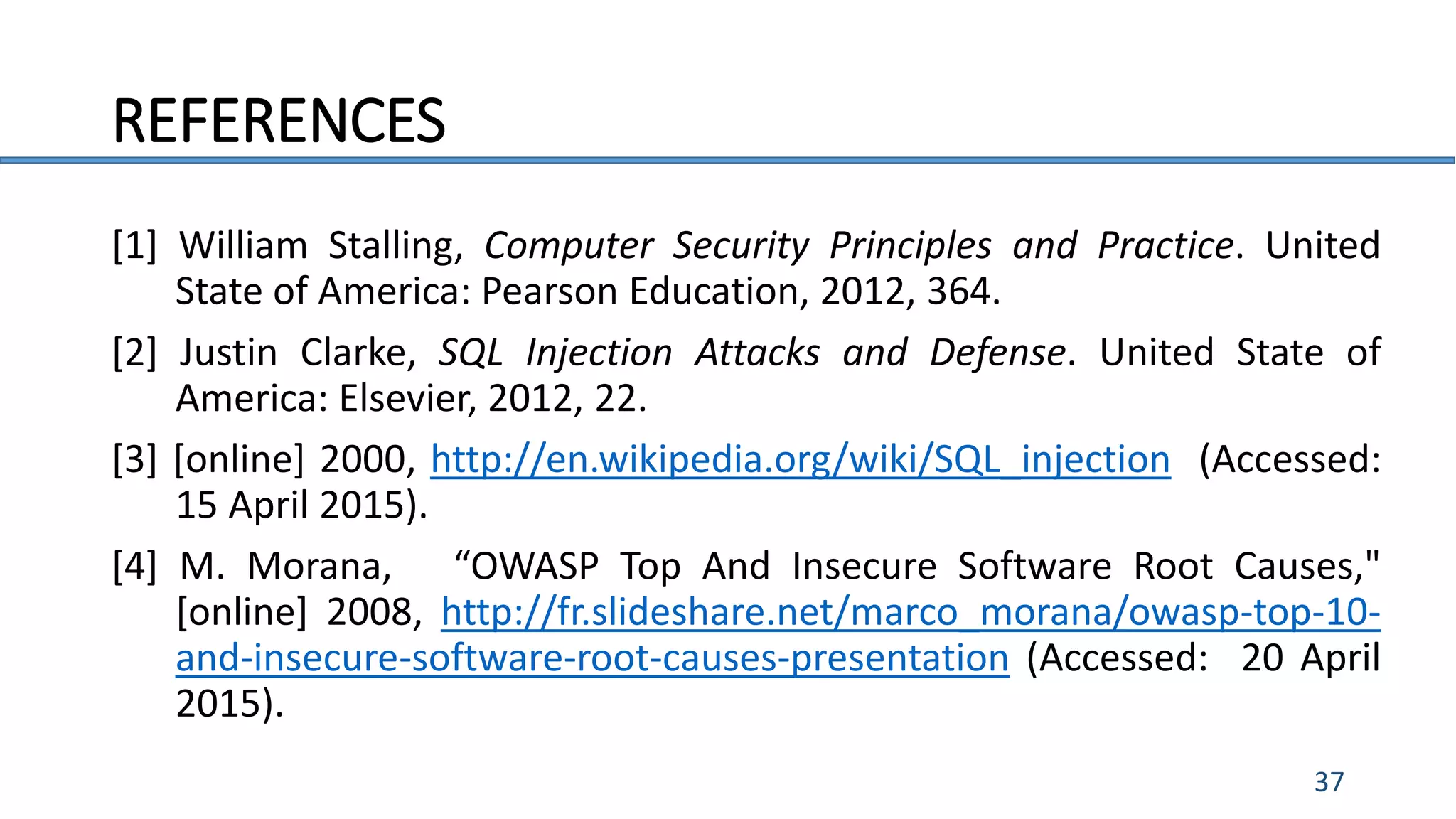 REFERENCES
37
[1] William Stalling, Computer Security Principles and Practice. United
State of America: Pearson Education, 2012, 364.
[2] Justin Clarke, SQL Injection Attacks and Defense. United State of
America: Elsevier, 2012, 22.
[3] [online] 2000, http://en.wikipedia.org/wiki/SQL_injection (Accessed:
15 April 2015).
[4] M. Morana, “OWASP Top And Insecure Software Root Causes,"
[online] 2008, http://fr.slideshare.net/marco_morana/owasp-top-10-
and-insecure-software-root-causes-presentation (Accessed: 20 April
2015).
 