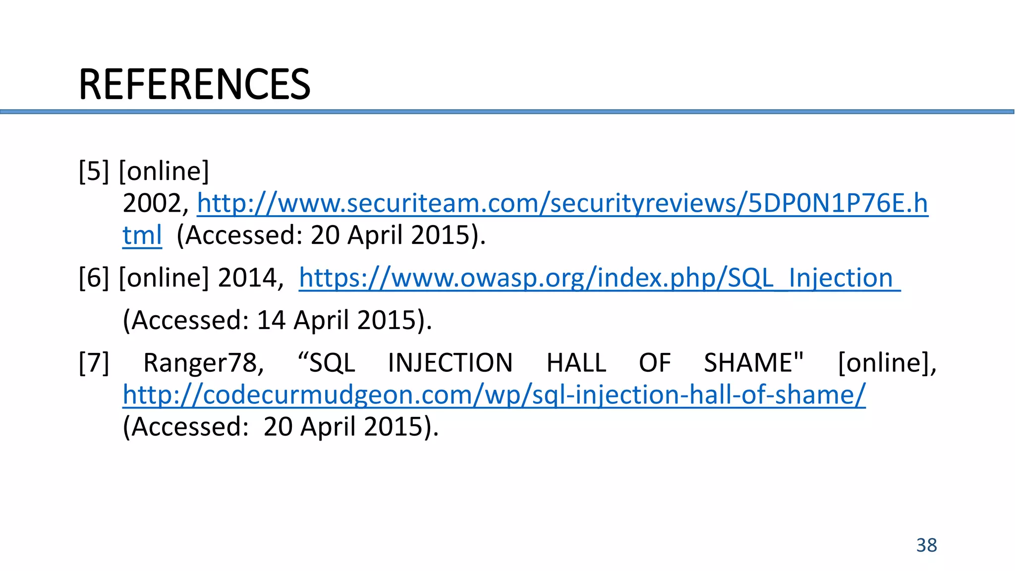 REFERENCES
38
[5] [online]
2002, http://www.securiteam.com/securityreviews/5DP0N1P76E.h
tml (Accessed: 20 April 2015).
[6] [online] 2014, https://www.owasp.org/index.php/SQL_Injection
(Accessed: 14 April 2015).
[7] Ranger78, “SQL INJECTION HALL OF SHAME" [online],
http://codecurmudgeon.com/wp/sql-injection-hall-of-shame/
(Accessed: 20 April 2015).
 