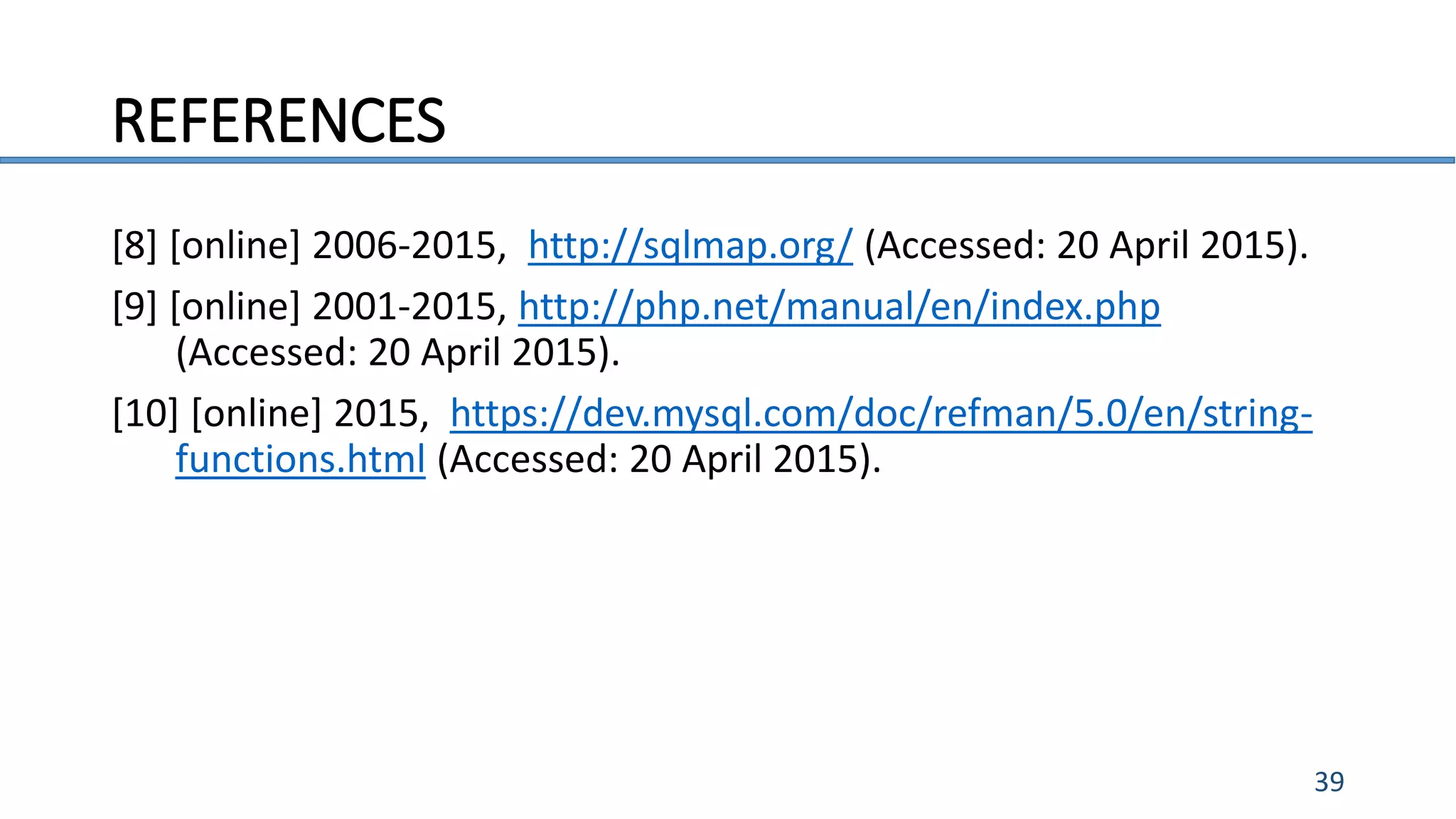 REFERENCES
39
[8] [online] 2006-2015, http://sqlmap.org/ (Accessed: 20 April 2015).
[9] [online] 2001-2015, http://php.net/manual/en/index.php
(Accessed: 20 April 2015).
[10] [online] 2015, https://dev.mysql.com/doc/refman/5.0/en/string-
functions.html (Accessed: 20 April 2015).
 