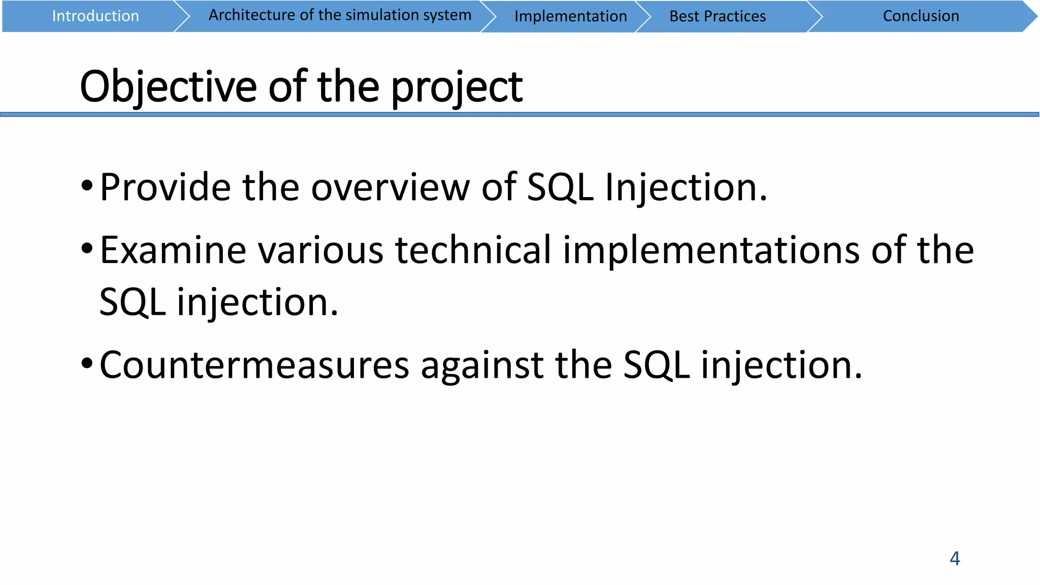 Objective of the project
4
•Provide the overview of SQL Injection.
•Examine various technical implementations of the
SQL injection.
•Countermeasures against the SQL injection.
Introduction ConclusionArchitecture of the simulation system Implementation Best Practices
 