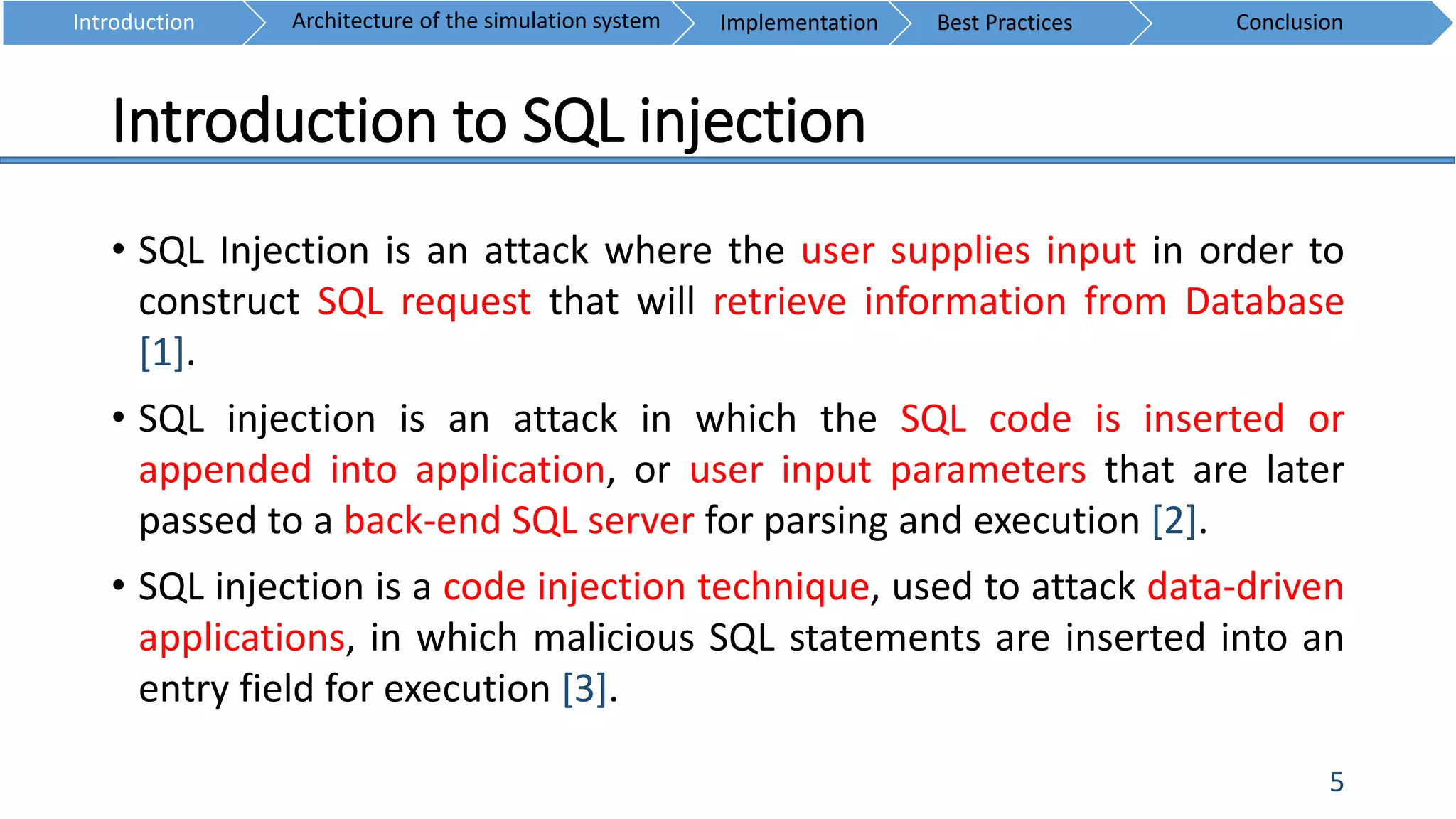 Introduction to SQL injection
5
• SQL Injection is an attack where the user supplies input in order to
construct SQL request that will retrieve information from Database
[1].
• SQL injection is an attack in which the SQL code is inserted or
appended into application, or user input parameters that are later
passed to a back-end SQL server for parsing and execution [2].
• SQL injection is a code injection technique, used to attack data-driven
applications, in which malicious SQL statements are inserted into an
entry field for execution [3].
Introduction ConclusionArchitecture of the simulation system Implementation Best Practices
 