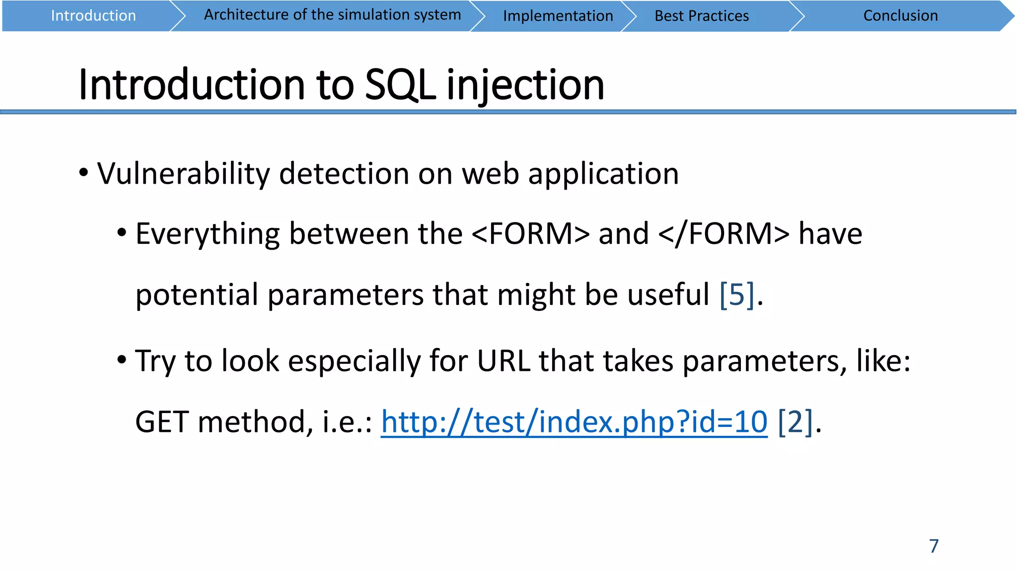 Introduction to SQL injection
7
• Vulnerability detection on web application
• Everything between the <FORM> and </FORM> have
potential parameters that might be useful [5].
• Try to look especially for URL that takes parameters, like:
GET method, i.e.: http://test/index.php?id=10 [2].
Introduction ConclusionArchitecture of the simulation system Implementation Best Practices
 