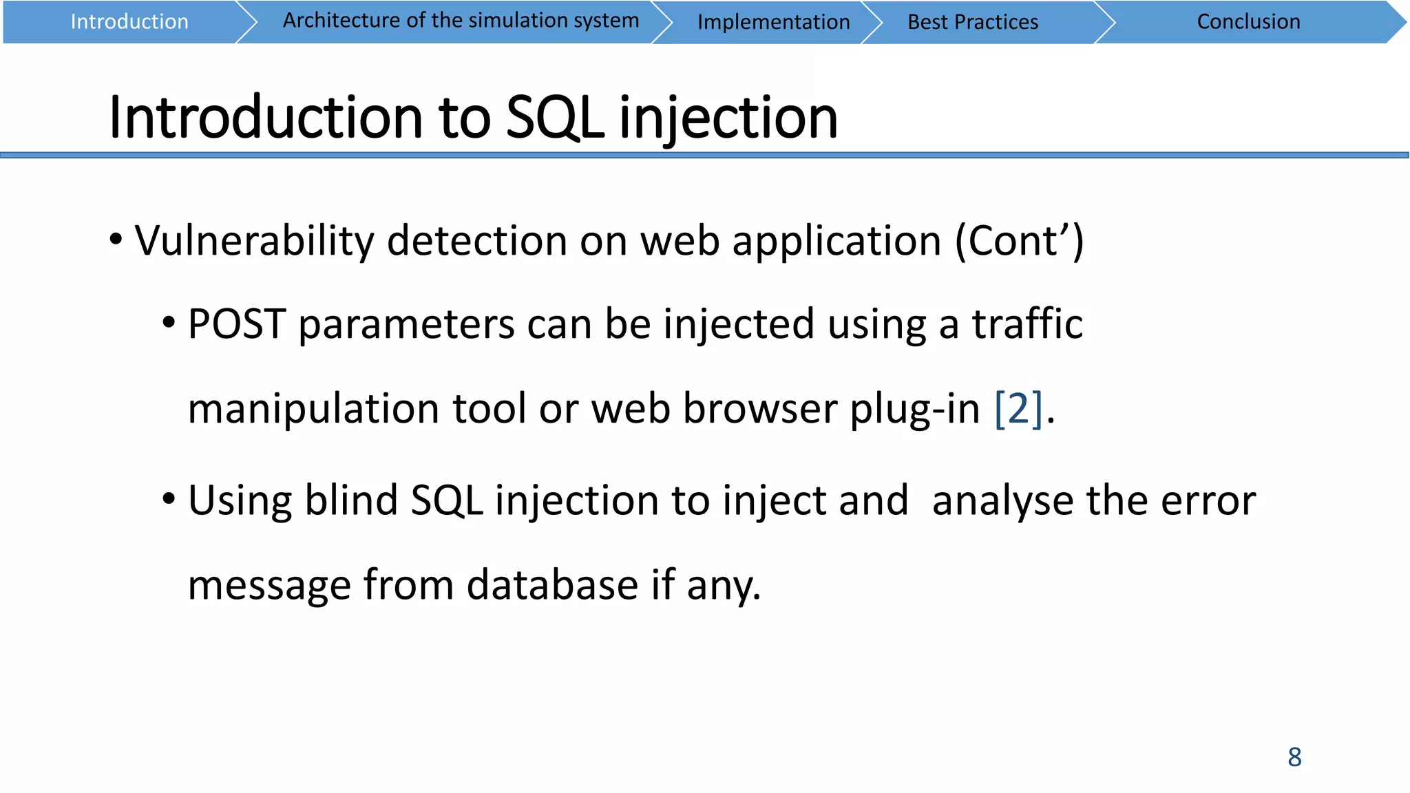 Introduction to SQL injection
8
• Vulnerability detection on web application (Cont’)
• POST parameters can be injected using a traffic
manipulation tool or web browser plug-in [2].
• Using blind SQL injection to inject and analyse the error
message from database if any.
Introduction ConclusionArchitecture of the simulation system Implementation Best Practices
 