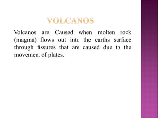 Volcanos are Caused when molten rock
(magma) flows out into the earths surface
through fissures that are caused due to the
movement of plates.
 