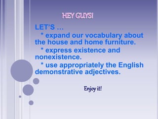 LET’S …
* expand our vocabulary about
the house and home furniture.
* express existence and
nonexistence.
* use appropriately the English
demonstrative adjectives.
Enjoy it!
 